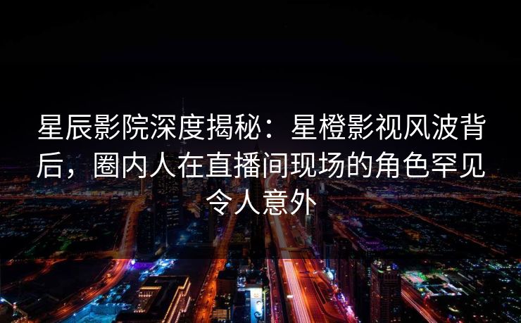 星辰影院深度揭秘：星橙影视风波背后，圈内人在直播间现场的角色罕见令人意外