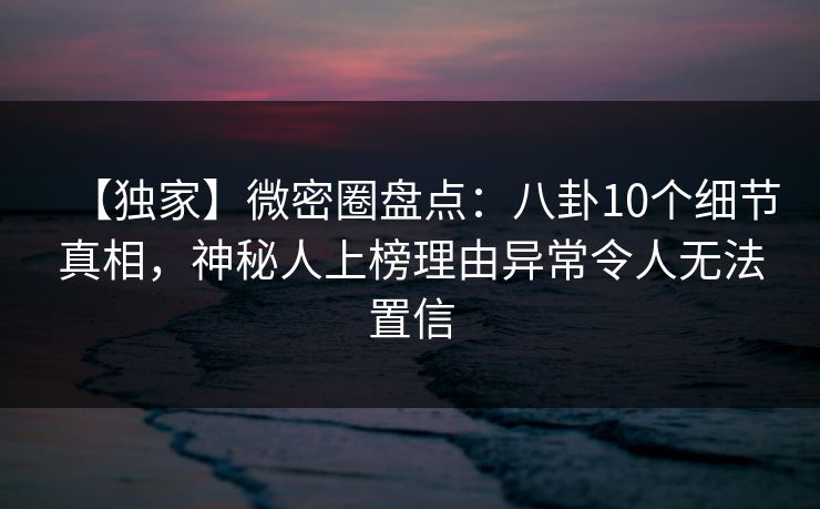 【独家】微密圈盘点：八卦10个细节真相，神秘人上榜理由异常令人无法置信