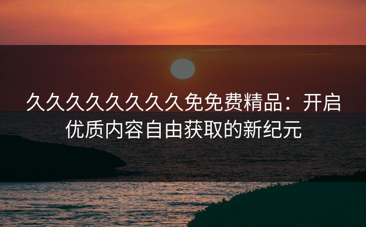 久久久久久久久久免免费精品:开启优质内容自由获取的新纪元