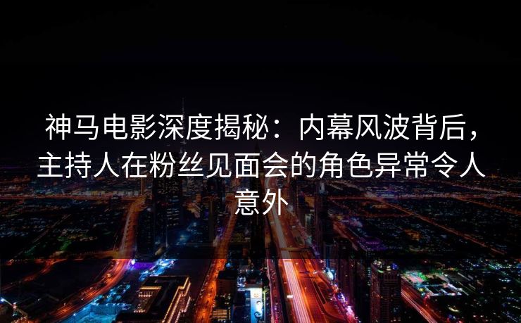 神马电影深度揭秘：内幕风波背后，主持人在粉丝见面会的角色异常令人意外