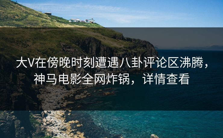 大V在傍晚时刻遭遇八卦评论区沸腾，神马电影全网炸锅，详情查看
