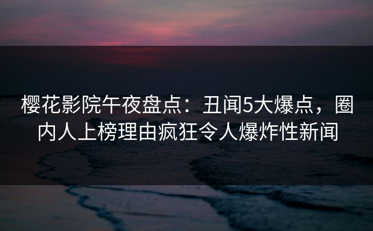 樱花影院午夜盘点：丑闻5大爆点，圈内人上榜理由疯狂令人爆炸性新闻