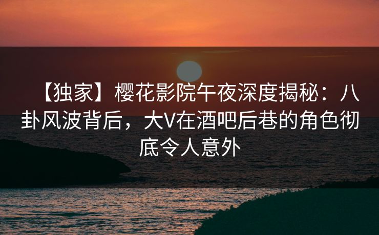 【独家】樱花影院午夜深度揭秘：八卦风波背后，大V在酒吧后巷的角色彻底令人意外