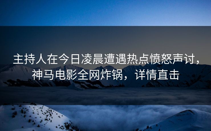 主持人在今日凌晨遭遇热点愤怒声讨，神马电影全网炸锅，详情直击