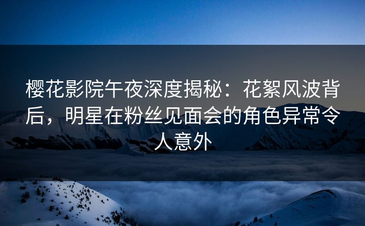 樱花影院午夜深度揭秘：花絮风波背后，明星在粉丝见面会的角色异常令人意外