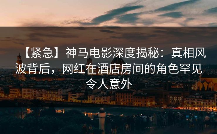 【紧急】神马电影深度揭秘：真相风波背后，网红在酒店房间的角色罕见令人意外