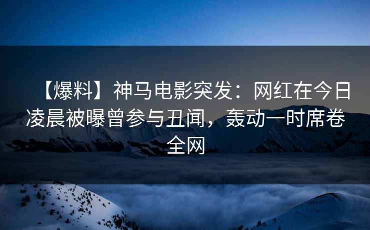 【爆料】神马电影突发：网红在今日凌晨被曝曾参与丑闻，轰动一时席卷全网