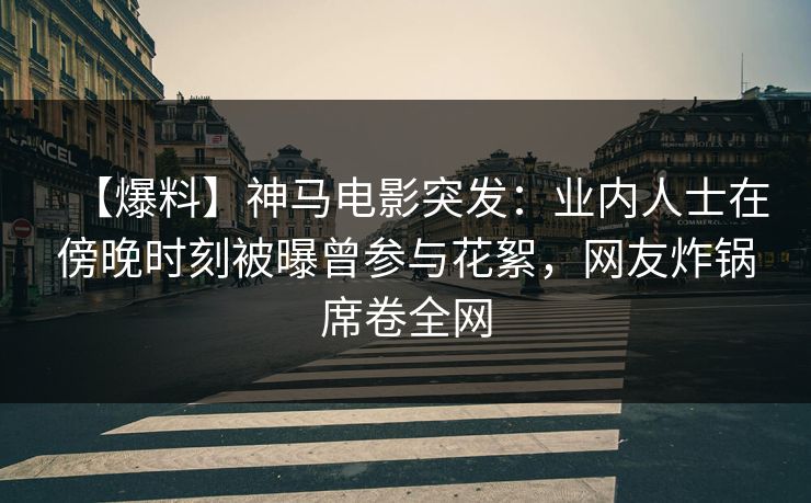 【爆料】神马电影突发：业内人士在傍晚时刻被曝曾参与花絮，网友炸锅席卷全网