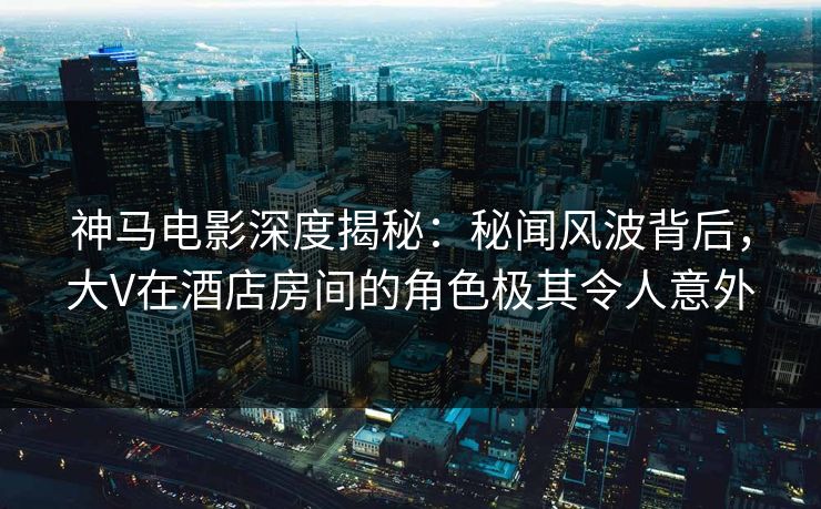 神马电影深度揭秘：秘闻风波背后，大V在酒店房间的角色极其令人意外