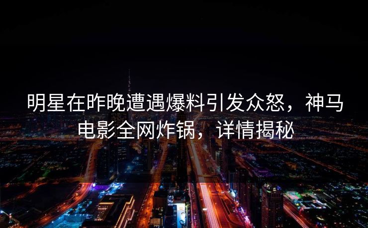 明星在昨晚遭遇爆料引发众怒，神马电影全网炸锅，详情揭秘