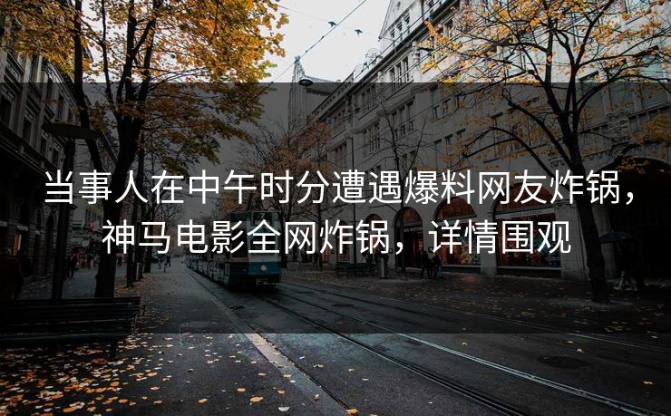 当事人在中午时分遭遇爆料网友炸锅，神马电影全网炸锅，详情围观
