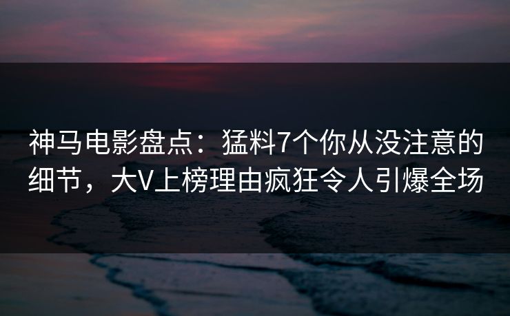神马电影盘点：猛料7个你从没注意的细节，大V上榜理由疯狂令人引爆全场