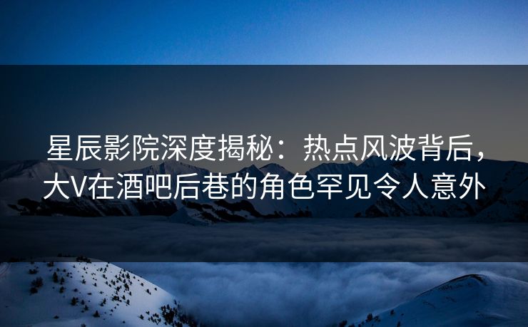 星辰影院深度揭秘：热点风波背后，大V在酒吧后巷的角色罕见令人意外