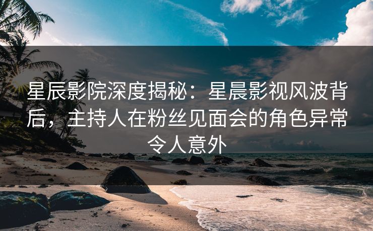 星辰影院深度揭秘：星晨影视风波背后，主持人在粉丝见面会的角色异常令人意外