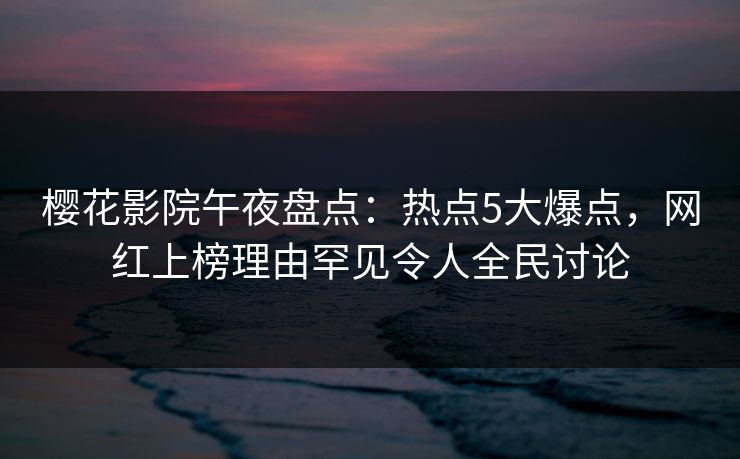 樱花影院午夜盘点：热点5大爆点，网红上榜理由罕见令人全民讨论