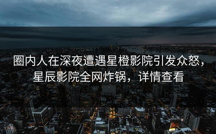 圈内人在深夜遭遇星橙影院引发众怒，星辰影院全网炸锅，详情查看
