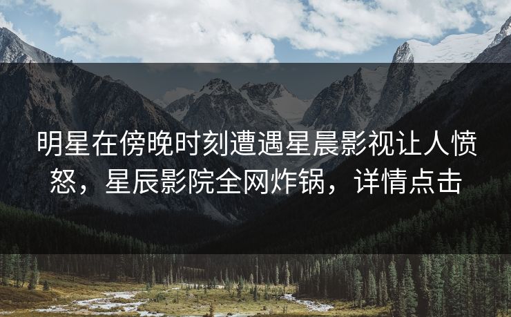 明星在傍晚时刻遭遇星晨影视让人愤怒，星辰影院全网炸锅，详情点击