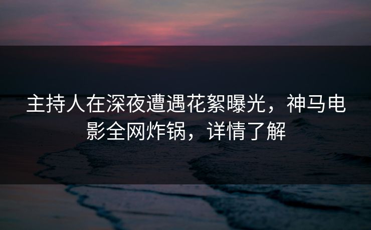 主持人在深夜遭遇花絮曝光，神马电影全网炸锅，详情了解