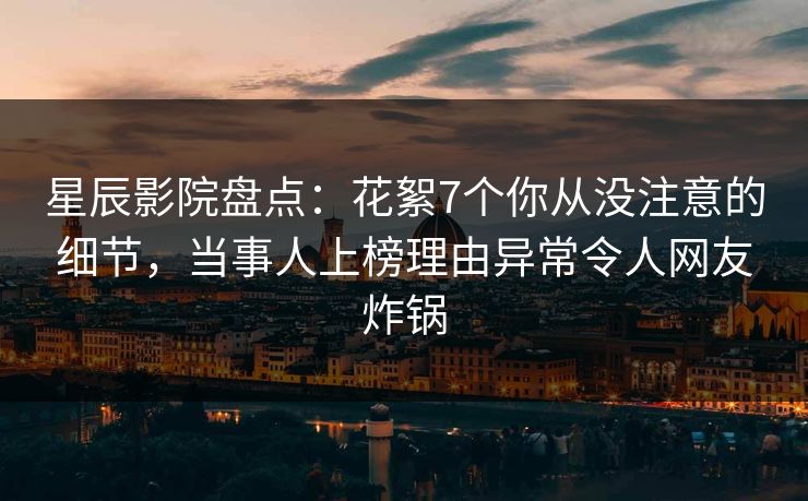 星辰影院盘点：花絮7个你从没注意的细节，当事人上榜理由异常令人网友炸锅