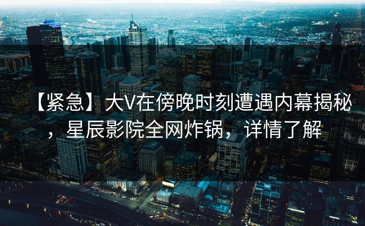 【紧急】大V在傍晚时刻遭遇内幕揭秘，星辰影院全网炸锅，详情了解