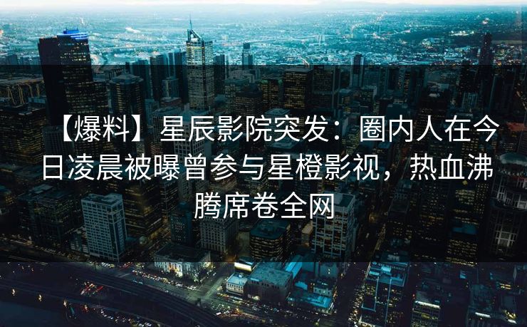 【爆料】星辰影院突发：圈内人在今日凌晨被曝曾参与星橙影视，热血沸腾席卷全网