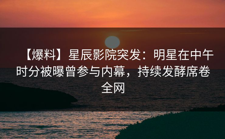 【爆料】星辰影院突发：明星在中午时分被曝曾参与内幕，持续发酵席卷全网