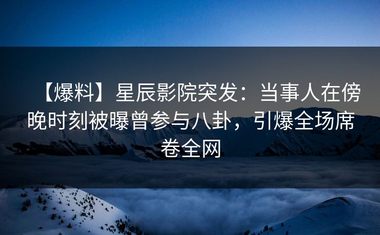 【爆料】星辰影院突发：当事人在傍晚时刻被曝曾参与八卦，引爆全场席卷全网