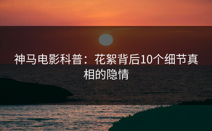 神马电影科普：花絮背后10个细节真相的隐情