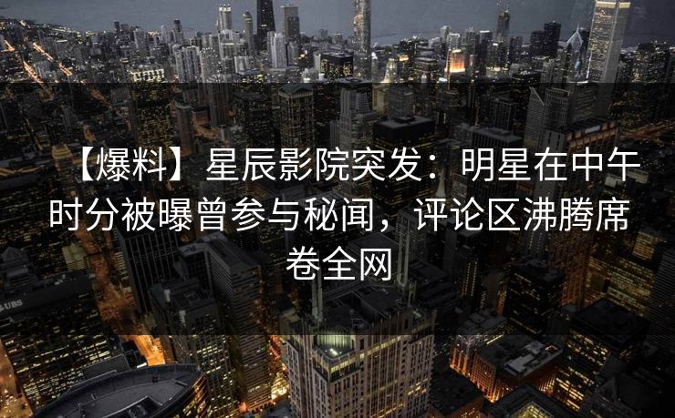 【爆料】星辰影院突发：明星在中午时分被曝曾参与秘闻，评论区沸腾席卷全网