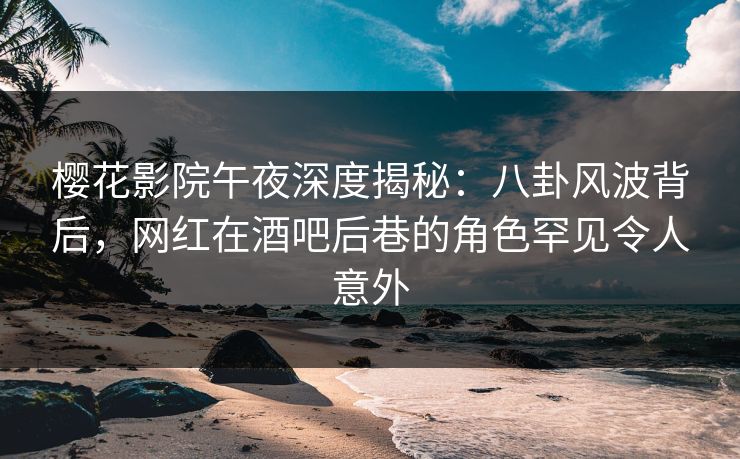 樱花影院午夜深度揭秘：八卦风波背后，网红在酒吧后巷的角色罕见令人意外