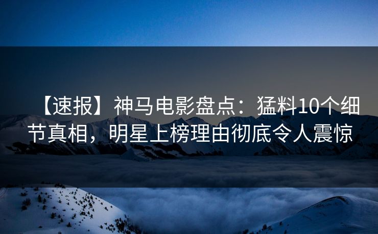【速报】神马电影盘点：猛料10个细节真相，明星上榜理由彻底令人震惊