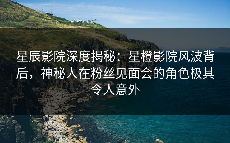 星辰影院深度揭秘：星橙影院风波背后，神秘人在粉丝见面会的角色极其令人意外