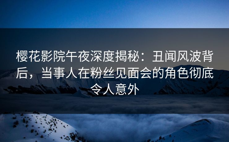 樱花影院午夜深度揭秘：丑闻风波背后，当事人在粉丝见面会的角色彻底令人意外