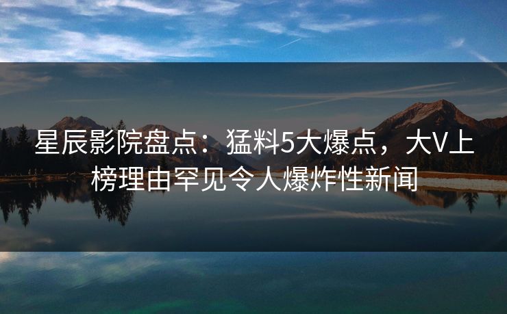 星辰影院盘点：猛料5大爆点，大V上榜理由罕见令人爆炸性新闻