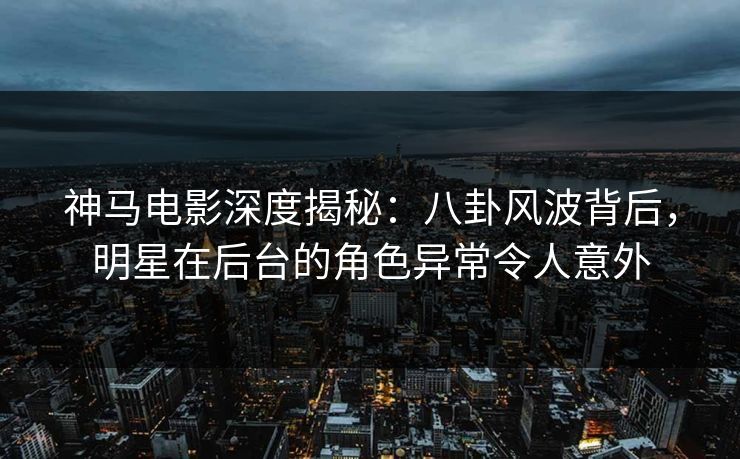 神马电影深度揭秘：八卦风波背后，明星在后台的角色异常令人意外