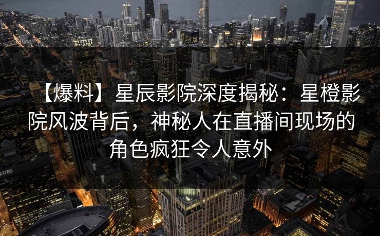 【爆料】星辰影院深度揭秘：星橙影院风波背后，神秘人在直播间现场的角色疯狂令人意外