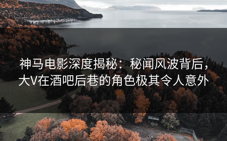 神马电影深度揭秘：秘闻风波背后，大V在酒吧后巷的角色极其令人意外