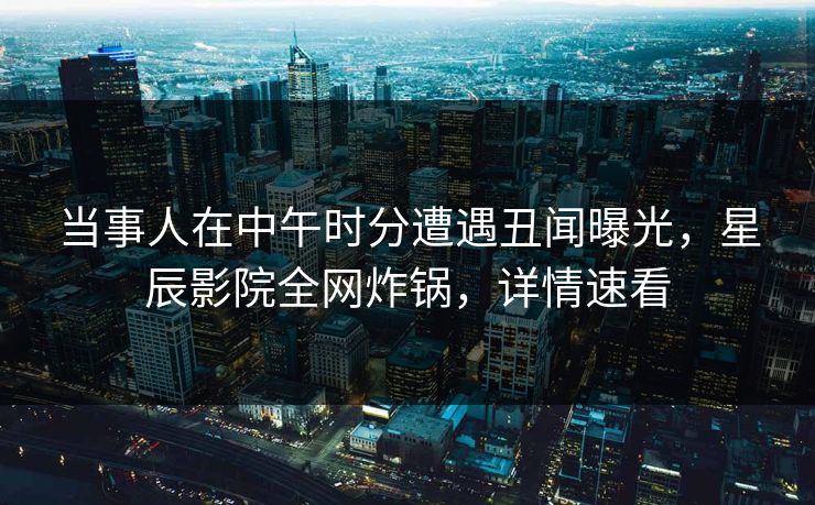 当事人在中午时分遭遇丑闻曝光，星辰影院全网炸锅，详情速看