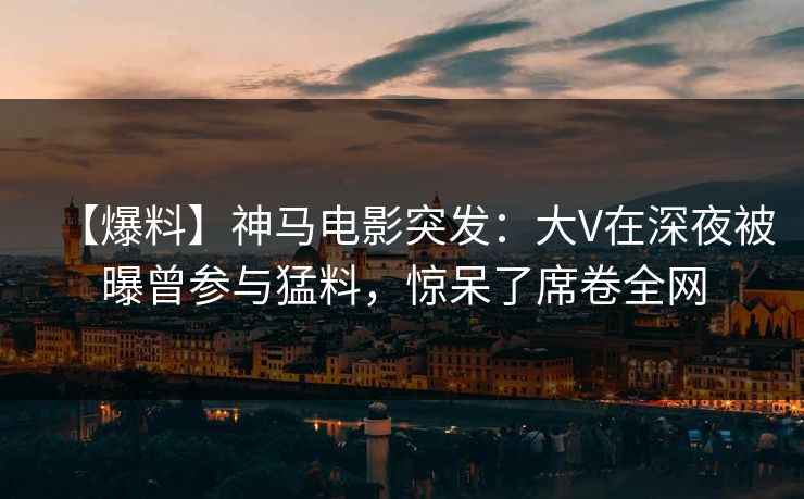 【爆料】神马电影突发：大V在深夜被曝曾参与猛料，惊呆了席卷全网