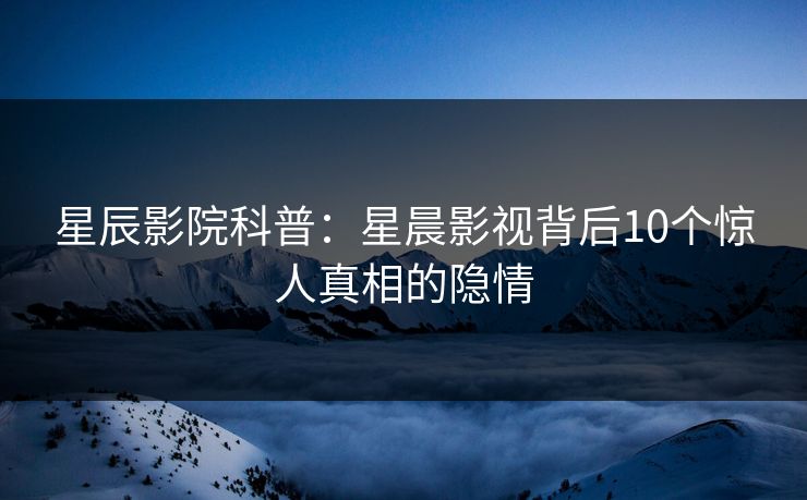 星辰影院科普：星晨影视背后10个惊人真相的隐情