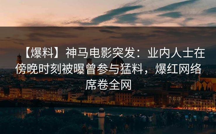 【爆料】神马电影突发：业内人士在傍晚时刻被曝曾参与猛料，爆红网络席卷全网