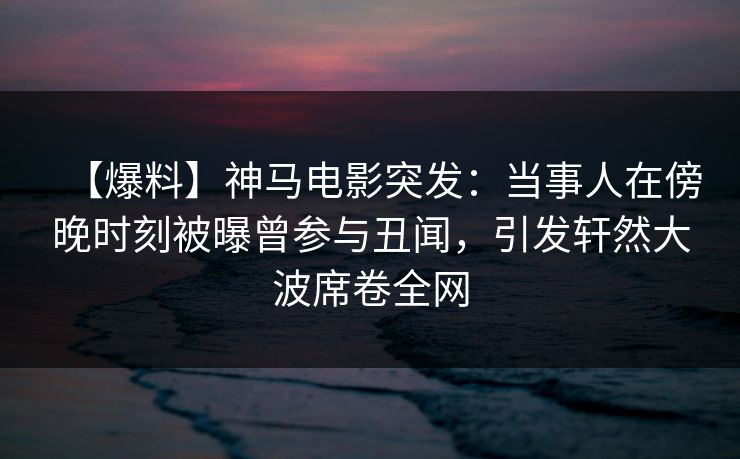 【爆料】神马电影突发：当事人在傍晚时刻被曝曾参与丑闻，引发轩然大波席卷全网