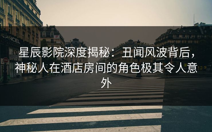 星辰影院深度揭秘：丑闻风波背后，神秘人在酒店房间的角色极其令人意外