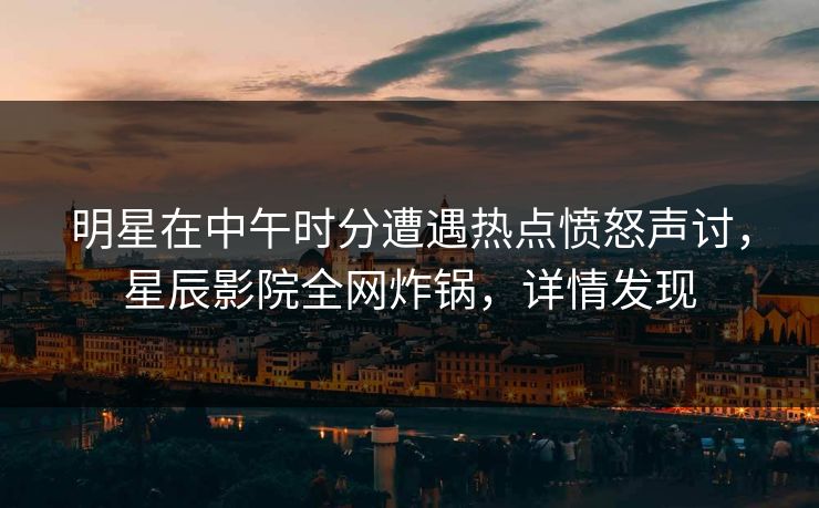 明星在中午时分遭遇热点愤怒声讨，星辰影院全网炸锅，详情发现
