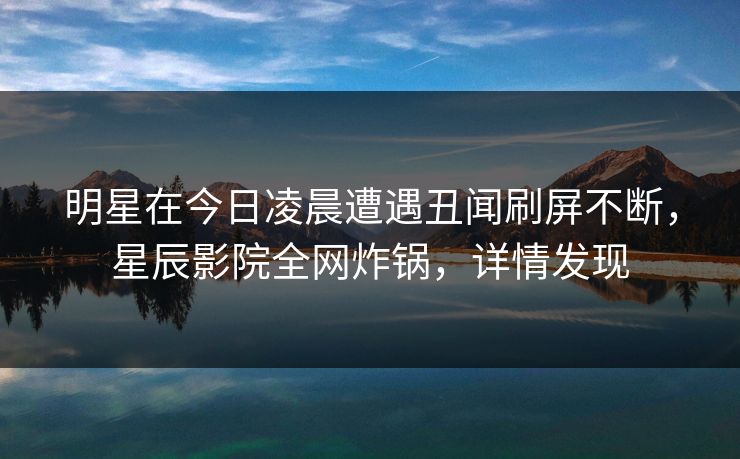 明星在今日凌晨遭遇丑闻刷屏不断,星辰影院全网炸锅,详情发现 明星在今日凌晨遭遇丑闻刷屏不断,星辰影院全网炸锅,详情发现