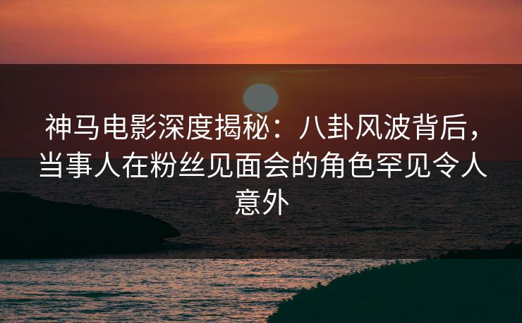 神马电影深度揭秘:八卦风波背后,当事人在粉丝见面会的角色罕见令人意外