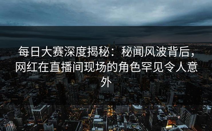 每日大赛深度揭秘:秘闻风波背后,网红在直播间现场的角色罕见令人意外