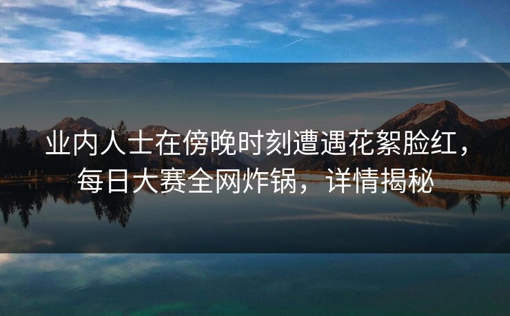 业内人士在傍晚时刻遭遇花絮脸红,每日大赛全网炸锅,详情揭秘 业内人士在傍晚时刻遭遇花絮脸红,每日大赛全网炸锅,详情揭秘