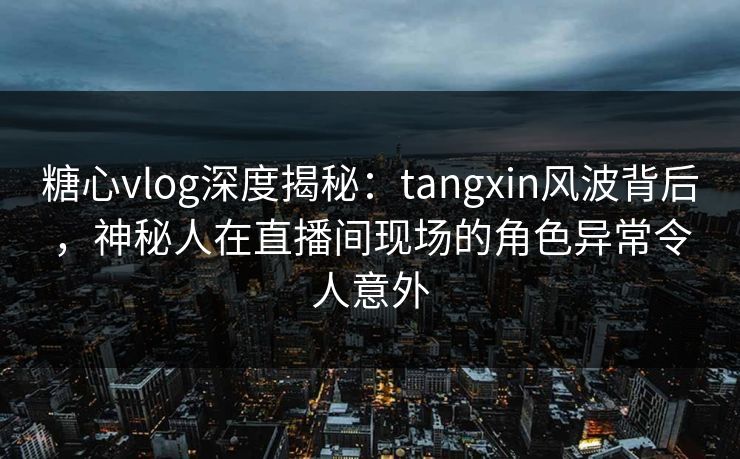 糖心vlog深度揭秘:tangxin风波背后,神秘人在直播间现场的角色异常令人意外 糖心vlog深度揭秘:tangxin风波背后,神秘人在直播间现场的角色异常令人意外