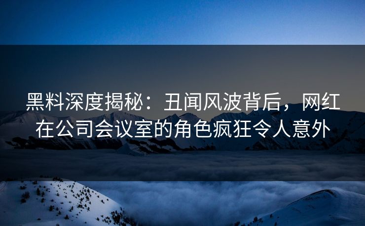 黑料深度揭秘:丑闻风波背后,网红在公司会议室的角色疯狂令人意外 黑料深度揭秘:丑闻风波背后,网红在公司会议室的角色疯狂令人意外